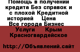 Помощь в получении кредита Без справок и с плохой Кредитной историей  › Цена ­ 11 - Все города Бизнес » Услуги   . Крым,Красногвардейское